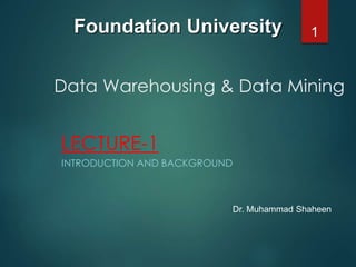 Data Warehousing & Data Mining
LECTURE-1
INTRODUCTION AND BACKGROUND
1Foundation University
Dr. Muhammad Shaheen
 