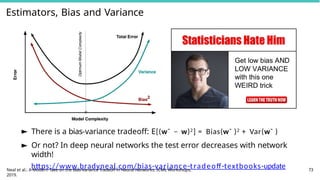 Estimators, Bias and Variance
► There is a bias-variance tradeoff: E[(wˆ − w)2] = Bias(wˆ )2 + Var(wˆ )
► Or not? In deep neural networks the test error decreases with network
width!
https://www.bradyneal.com/bias-variance-tradeoff-textbooks-update
Neal et al.: A Modern Take on the Bias-Variance Tradeoff in Neural Networks. ICML Workshops,
2019.
73
 