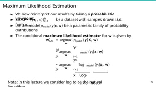 Maximum Likelihood Estimation
► We now reinterpret our results by taking a probabilistic
viewpoint i i
N
i=1
► Let X = {(x , y )} be a dataset with samples drawn i.i.d.
from pdata
► Let the model pmodel(y|x, w) be a parametric family of probability
distributions
► The conditional maximum likelihood estimator for w is given by
M L model
wˆ = argmax p (y|X, w)
w
iid
w
N
Y
= argmax
p i=1
model i i
(y |x , w)
w
N
Σ
= argmax log
p i=1
model i i
(y |x , w)
`
x Log-
Lik
˛
e
¸
lihood
Note: In this lecture we consider log to be the natural 75
 