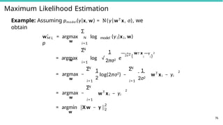 Maximum Likelihood Estimation
M L
w
Example: Assuming pmodel(y|x, w) = N(y|wT x, σ), we
obtain
N
Σ
wˆ = argmax log
p
model i i
(y |x , w)
w
i=1
N
Σ 1
2πσ2
= argmax log √ e
2σ 2
1 T
— w x —y
( i i )
2
w
= argmax −
i=1
N
Σ
i=1
1
2
log(2πσ2
) −
N
Σ
i=1
1
2σ2
wT
xi − yi
2
w
= argmax −
N
Σ
i=1
wT
xi − yi
2
w
= argmin X w − y
2
2
76
 
