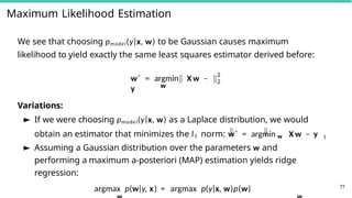 Maximum Likelihood Estimation
We see that choosing pmodel(y|x, w) to be Gaussian causes maximum
likelihood to yield exactly the same least squares estimator derived before:
w
wˆ = argmin X w −
y
2
2
Variations:
► If we were choosing pmodel(y|x, w) as a Laplace distribution, we would
obtain an estimator that minimizes the l1 norm: wˆ = argmin w X w − y 1
► Assuming a Gaussian distribution over the parameters w and
performing a maximum a-posteriori (MAP) estimation yields ridge
regression:
argmax p(w|y, x) = argmax p(y|x, w)p(w) 77
 