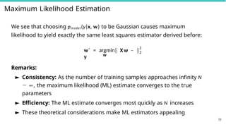 Maximum Likelihood Estimation
We see that choosing pmodel(y|x, w) to be Gaussian causes maximum
likelihood to yield exactly the same least squares estimator derived before:
w
wˆ = argmin X w −
y
2
2
77
Remarks:
► Consistency: As the number of training samples approaches infinity N
→ ∞, the maximum likelihood (ML) estimate converges to the true
parameters
► Efficiency: The ML estimate converges most quickly as N increases
► These theoretical considerations make ML estimators appealing
 