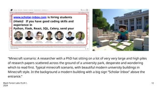 www.scholar-inbox.com is hiring students
(Hiwis)! If you have good coding skills and
experience in
Python, Flask, React, SQL, Celery, send your
application (CV+skills+transcripts) to:
a.geiger@uni-tuebingen.de
“Minecraft scenario: A researcher with a PhD hat sitting on a lot of very very large and high piles
of research papers scattered across the ground of a university park, desperate and wondering
which to read first. Typical minecraft scenario, with beautiful modern university buildings in
Minecraft style. In the background a modern building with a big sign ”Scholar Inbox” above the
entrance.”
Black Forest Labs FLUX.1,
2024
12
 