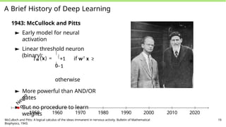 A Brief History of Deep Learning
1943: McCullock and Pitts
► Early model for neural
activation
► Linear threshold neuron
(binary):
fw (x) =

+1 if wT x ≥
0
−1
otherwise
► More powerful than AND/OR
gates
► But no procedure to learn
weights
N
e
u
r
o
n
1950 1960 1970 1980 1990 2000 2010 2020
McCulloch and Pitts: A logical calculus of the ideas immanent in nervous activity. Bulletin of Mathematical
Biophysics, 1943.
19
 