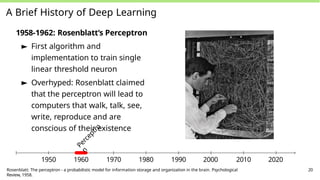 A Brief History of Deep Learning
1958-1962: Rosenblatt’s Perceptron
► First algorithm and
implementation to train single
linear threshold neuron
► Overhyped: Rosenblatt claimed
that the perceptron will lead to
computers that walk, talk, see,
write, reproduce and are
conscious of their existence
P
e
r
c
e
p
t
r
o
n
1950 1960 1970 1980 1990 2000 2010 2020
Rosenblatt: The perceptron - a probabilistic model for information storage and organization in the brain. Psychological
Review, 1958.
20
 