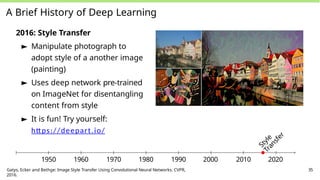 A Brief History of Deep Learning
2016: Style Transfer
► Manipulate photograph to
adopt style of a another image
(painting)
► Uses deep network pre-trained
on ImageNet for disentangling
content from style
► It is fun! Try yourself:
https://deepart.io/
S
t
y
l
e
T
r
a
n
s
f
e
r
1950 1960 1970 1980 1990 2000 2010 2020
Gatys, Ecker and Bethge: Image Style Transfer Using Convolutional Neural Networks. CVPR,
2016.
35
 