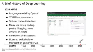 A Brief History of Deep Learning
2020: GPT-3
► Language model by OpenAI
► 175 Billion parameters
► Text-in / text-out interface
► Many use cases: coding,
poetry, blogging, news
articles, chatbots
► Controversial discussions
► Licensed exclusively to
Microsoft on September 22,
2020
G
P
T
-
3
1950 1960 1970 1980 1990 2000 2010 2020
Brown et al.: Language Models are Few-Shot Learners. Arxiv,
2020.
41
 