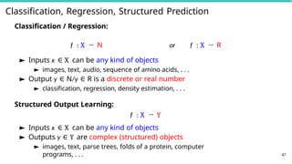 Classification, Regression, Structured Prediction
47
Classification / Regression:
f : X → N or f : X → R
► Inputs x ∈ X can be any kind of objects
► images, text, audio, sequence of amino acids, . . .
► Output y ∈ N/y ∈ R is a discrete or real number
► classification, regression, density estimation, . . .
Structured Output Learning:
f : X → Y
► Inputs x ∈ X can be any kind of objects
► Outputs y ∈ Y are complex (structured) objects
► images, text, parse trees, folds of a protein, computer
programs, . . .
 