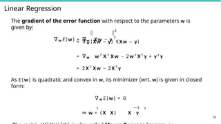 Linear Regression
2
52
The gradient of the error function with respect to the parameters w is
given by:
∇w E(w) = ∇w X w − y 2
T
= ∇w ( Xw − y) ( Xw − y)
= ∇w w T
X T
X w − 2w T
X T
y + yT
y
= 2 X T
Xw − 2XT
y
As E(w) is quadratic and convex in w, its minimizer (wrt. w) is given in closed
form:
∇w E(w) = 0
T —1 T
⇒ w = ( X X ) X y
 