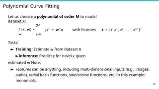Polynomial Curve Fitting
56
Let us choose a polynomial of order M to model
dataset X:
M
Σ
f (x, w) =
w
j xj
= wT
x with features x = (1, x1
, x2
, . . . , xM
)T
j = 0
Tasks:
► Training: Estimate w from dataset X
►Inference: Predict y for novel x given
estimated w Note:
► Features can be anything, including multi-dimensional inputs (e.g., images,
audio), radial basis functions, sine/cosine functions, etc. In this example:
monomials.
 