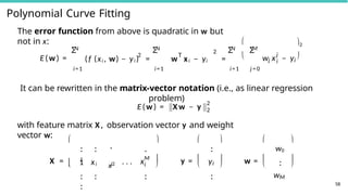 Polynomial Curve Fitting
The error function from above is quadratic in w but
not in x:
E(w) =
N
Σ 2
(f (xi , w) − yi ) =
N
Σ
T
2
w xi − yi =


N M
Σ Σ
j
j
i
w x − yi
2

i=1 i=1 i=1 j = 0
It can be rewritten in the matrix-vector notation (i.e., as linear regression
problem)
E(w) = X w − y
2
2
58
with feature matrix X , observation vector y and weight
vector w:
X = 
. .
.
. . .
.
1 xi
 x2
i . . . x
.
M
i
. .
.
. .
.
.
.
 

 y =
.
.
yi
.
.
 
 
  w =



w0
.
.
wM



 