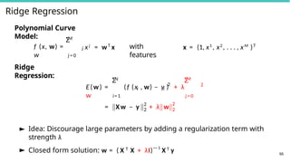 Ridge Regression
Polynomial Curve
Model: M
Σ
f (x, w) =
w
j xj
= wT
x
j = 0
Ridge
Regression:
with
features
x = (1, x1
, x2
, . . . , xM
)T
N
Σ
i i
2
M
Σ
i=1 j = 0
E(w) = (f (x , w) − y ) + λ
w
2
2
2
= X w − y + λ w
2
2
66
► Idea: Discourage large parameters by adding a regularization term with
strength λ
► Closed form solution: w = ( X T X + λI)—1
X T y
 