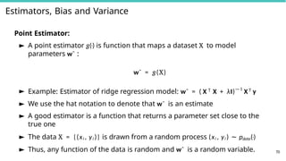 Estimators, Bias and Variance
70
Point Estimator:
► A point estimator g(·) is function that maps a dataset X to model
parameters wˆ :
wˆ = g(X)
► Example: Estimator of ridge regression model: wˆ = ( X T X + λI)—1
XT y
► We use the hat notation to denote that wˆ is an estimate
► A good estimator is a function that returns a parameter set close to the
true one
► The data X = {(xi , yi )} is drawn from a random process (xi , yi ) ∼ pdata(·)
► Thus, any function of the data is random and wˆ is a random variable.
 