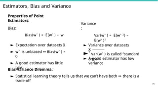 Estimators, Bias and Variance
Properties of Point
Estimators:
Bias:
Bias(wˆ ) = E(wˆ ) − w
► Expectation over datasets X
► wˆ is unbiased ⇔ Bias(wˆ ) =
0
► A good estimator has little
bias
Variance
:
Var(wˆ ) = E(wˆ 2
) −
E(wˆ )2
► Variance over datasets
X
►√
Var(wˆ ) is called “standard
error”
71
► A good estimator has low
variance
Bias-Variance Dilemma:
► Statistical learning theory tells us that we can’t have both ⇒ there is a
trade-off
 