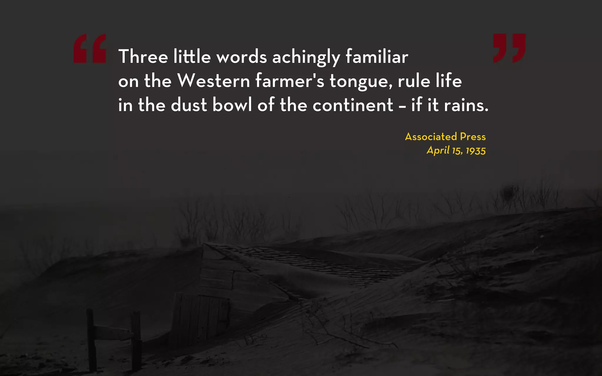 “   Three li le words achingly familiar
    on the Western farmer's tongue, rule life
    in the dust bowl of the continent – if it rains.
                                         Associated Press
                                                              ”
                                             April 15, 1935
 