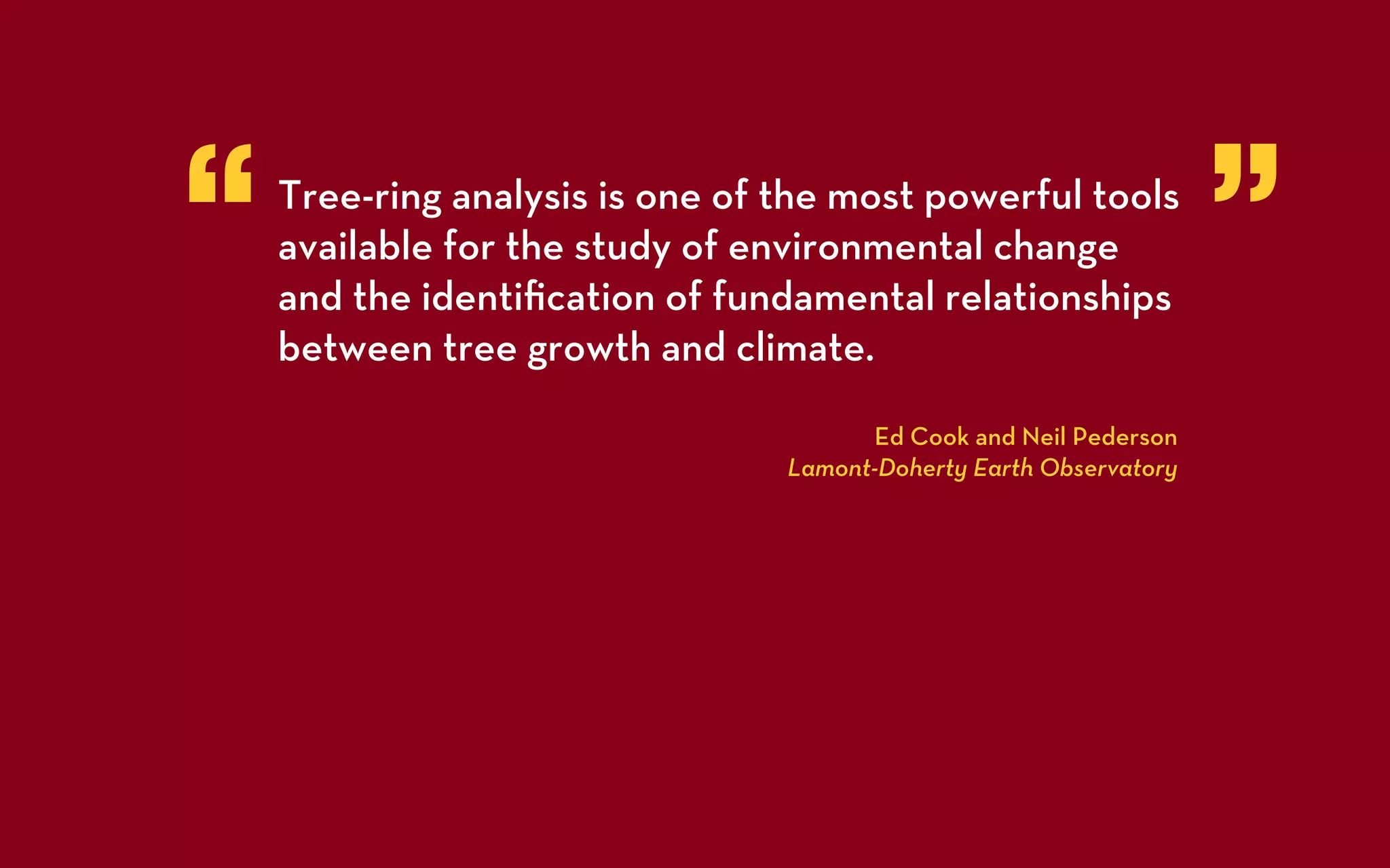 “   Tree-ring analysis is one of the most powerful tools
    available for the study of environmental change
    and the identiﬁcation of fundamental relationships
                                                                    ”
    between tree growth and climate.

                                       Ed Cook and Neil Pederson
                                 Lamont-Doherty Earth Observatory
 