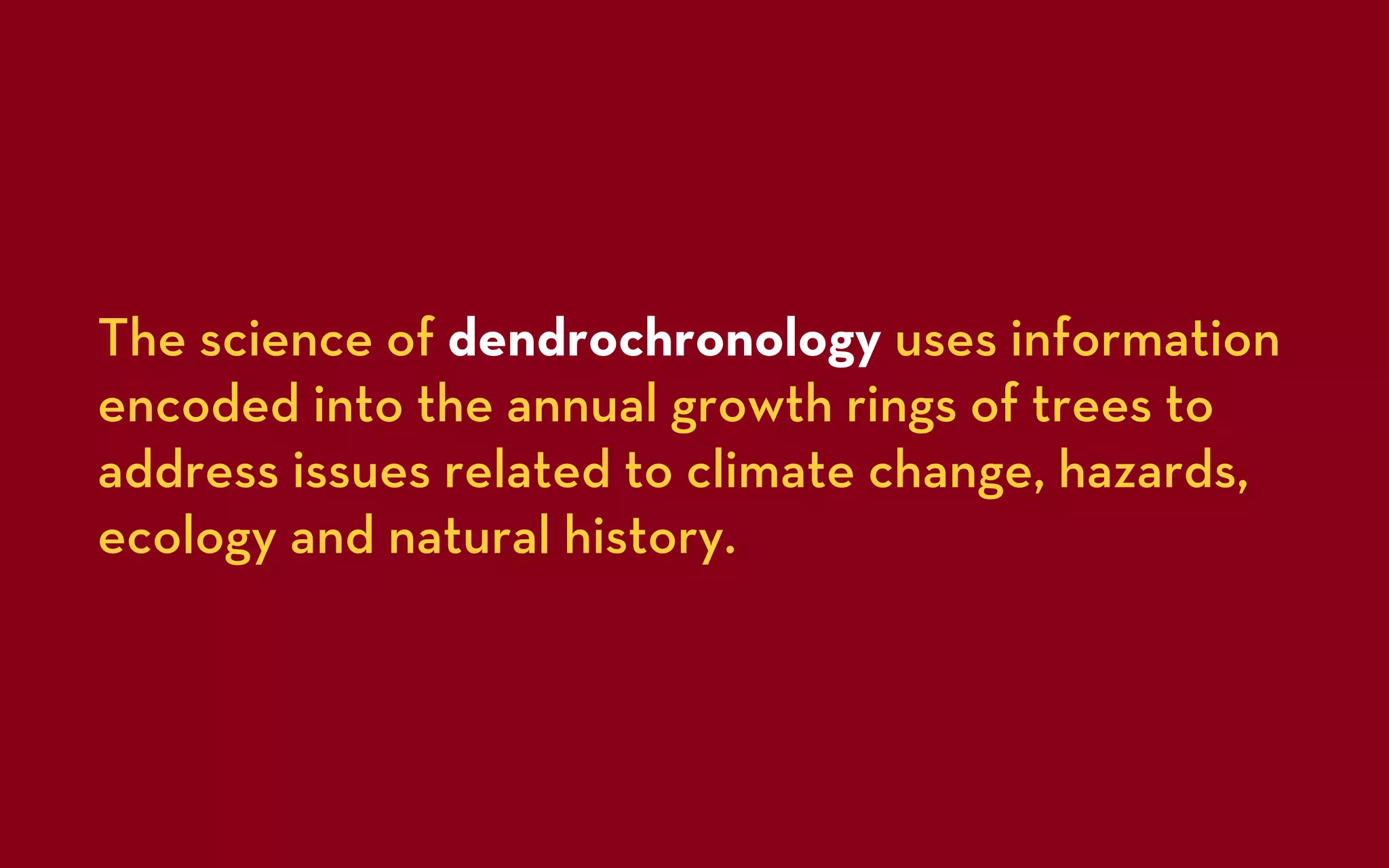 The science of dendrochronology uses information
encoded into the annual growth rings of trees to
address issues related to climate change, hazards,
ecology and natural history.
 