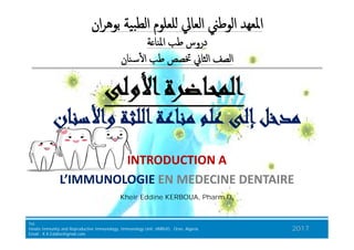 ‫واﻷﺳﻨﺎن‬ ‫اﻟﻠﺜﺔ‬‫ﻣﻨﺎﻋﺔ‬ ‫ﻋﻠﻢ‬ ‫إﻟﻰ‬‫ﻣﺪﺧﻞ‬‫واﻷﺳﻨﺎن‬ ‫اﻟﻠﺜﺔ‬‫ﻣﻨﺎﻋﺔ‬ ‫ﻋﻠﻢ‬ ‫إﻟﻰ‬‫ﻣﺪﺧﻞ‬
‫اﻷوﻟﻰ‬‫اﻟﻤﺤﺎﺿﺮة‬‫اﻷوﻟﻰ‬‫اﻟﻤﺤﺎﺿﺮة‬
‫ﺔ‬ ‫اﳌﻨﺎ‬ ‫ﻃﺐ‬ ‫دروس‬‫ﺔ‬ ‫اﳌﻨﺎ‬ ‫ﻃﺐ‬ ‫دروس‬
‫ٔﺳﻨﺎن‬ ‫ا‬ ‫ﻃﺐ‬ ‫ﲣﺼﺺ‬ ‫اﻟﺜﺎﱐ‬ ‫اﻟﺼﻒ‬‫ٔﺳﻨﺎن‬ ‫ا‬ ‫ﻃﺐ‬ ‫ﲣﺼﺺ‬ ‫اﻟﺜﺎﱐ‬ ‫اﻟﺼﻒ‬
‫ان‬‫ﺮ‬‫ﺑﻮﻫ‬ ‫اﻟﻄﺒﯿﺔ‬ ‫ﻠﻌﻠﻮم‬ ‫اﻟﻌﺎﱄ‬ ‫اﻟﻮﻃﲏ‬ ‫اﳌﻌﻬﺪ‬‫ان‬‫ﺮ‬‫ﺑﻮﻫ‬ ‫اﻟﻄﺒﯿﺔ‬ ‫ﻠﻌﻠﻮم‬ ‫اﻟﻌﺎﱄ‬ ‫اﻟﻮﻃﲏ‬ ‫اﳌﻌﻬﺪ‬
BJKA Consulting
Tel.
Innate Immunity and Repruductive Immunology, Immunology Unit, HMRUO, Oran, Algeria.
Email : K.K.Eddine@gmail.com
2017
Kheir Eddine KERBOUA, Pharm.D,
‫واﻷﺳﻨﺎن‬ ‫اﻟﻠﺜﺔ‬‫ﻣﻨﺎﻋﺔ‬ ‫ﻋﻠﻢ‬ ‫إﻟﻰ‬‫ﻣﺪﺧﻞ‬‫واﻷﺳﻨﺎن‬ ‫اﻟﻠﺜﺔ‬‫ﻣﻨﺎﻋﺔ‬ ‫ﻋﻠﻢ‬ ‫إﻟﻰ‬‫ﻣﺪﺧﻞ‬
INTRODUCTION A
L’IMMUNOLOGIE EN MEDECINE DENTAIRE
INTRODUCTION A
L’IMMUNOLOGIE EN MEDECINE DENTAIRE
 
