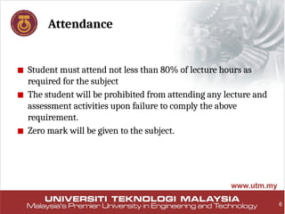 6
Attendance
■ Student must attend not less than 80% of lecture hours as
required for the subject
■ The student will be prohibited from attending any lecture and
assessment activities upon failure to comply the above
requirement.
■ Zero mark will be given to the subject.
 