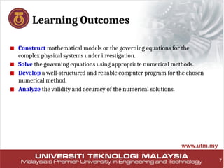 Learning Outcomes
■ Construct mathematical models or the governing equations for the
complex physical systems under investigation.
■ Solve the governing equations using appropriate numerical methods.
■ Develop a well-structured and reliable computer program for the chosen
numerical method.
■ Analyze the validity and accuracy of the numerical solutions.
7
 