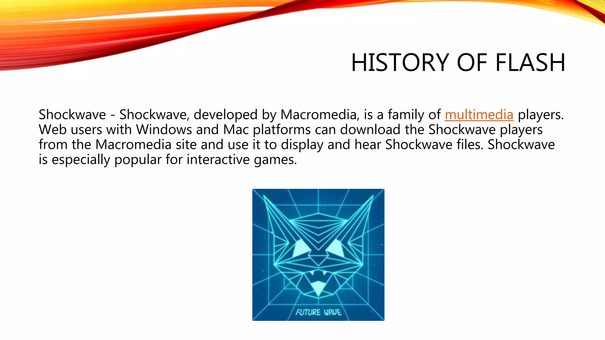 HISTORY OF FLASH
Shockwave - Shockwave, developed by Macromedia, is a family of multimedia players.
Web users with Windows and Mac platforms can download the Shockwave players
from the Macromedia site and use it to display and hear Shockwave files. Shockwave
is especially popular for interactive games.
 