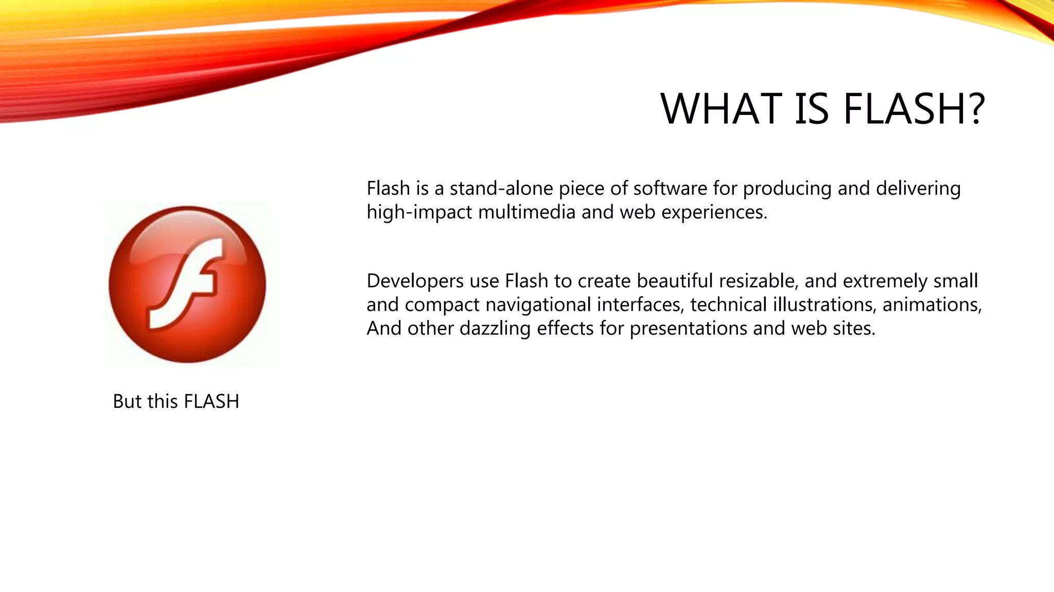 WHAT IS FLASH?
But this FLASH
Flash is a stand-alone piece of software for producing and delivering
high-impact multimedia and web experiences.
Developers use Flash to create beautiful resizable, and extremely small
and compact navigational interfaces, technical illustrations, animations,
And other dazzling effects for presentations and web sites.
 