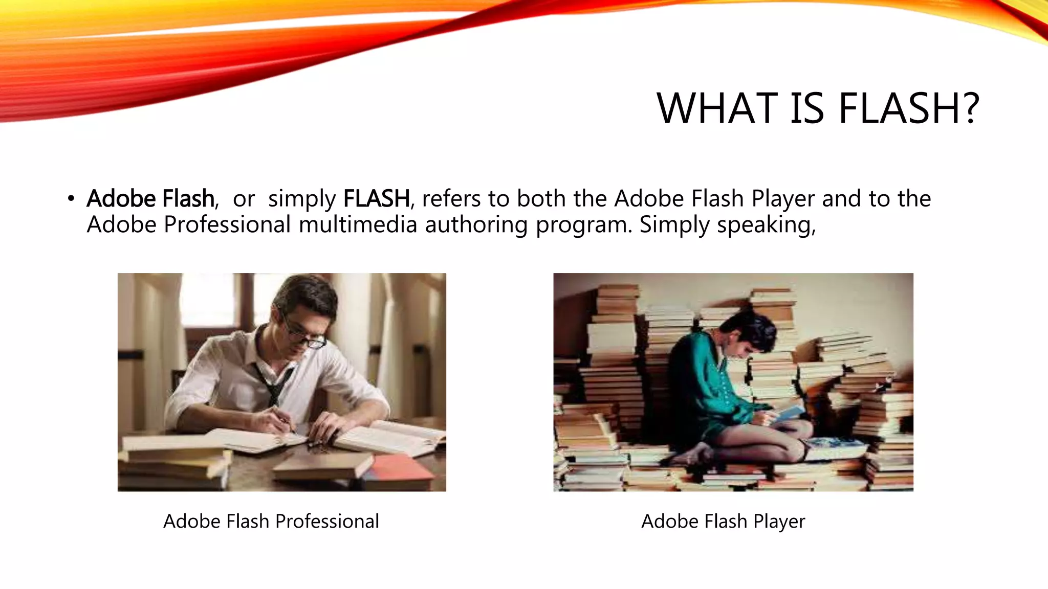 WHAT IS FLASH?
• Adobe Flash, or simply FLASH, refers to both the Adobe Flash Player and to the
Adobe Professional multimedia authoring program. Simply speaking,
Adobe Flash Professional Adobe Flash Player
 