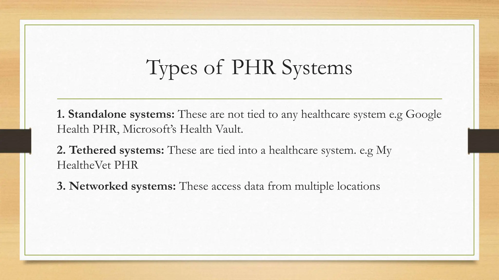 Types of PHR Systems
1. Standalone systems: These are not tied to any healthcare system e.g Google
Health PHR, Microsoft’s Health Vault.
2. Tethered systems: These are tied into a healthcare system. e.g My
HealtheVet PHR
3. Networked systems: These access data from multiple locations
 