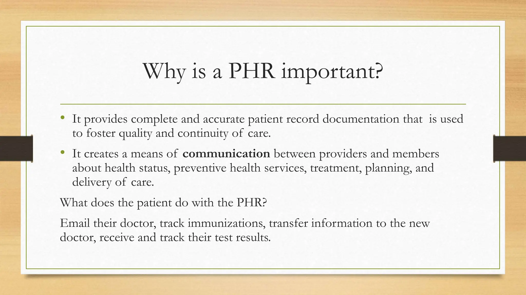 Why is a PHR important?
• It provides complete and accurate patient record documentation that is used
to foster quality and continuity of care.
• It creates a means of communication between providers and members
about health status, preventive health services, treatment, planning, and
delivery of care.
What does the patient do with the PHR?
Email their doctor, track immunizations, transfer information to the new
doctor, receive and track their test results.
 