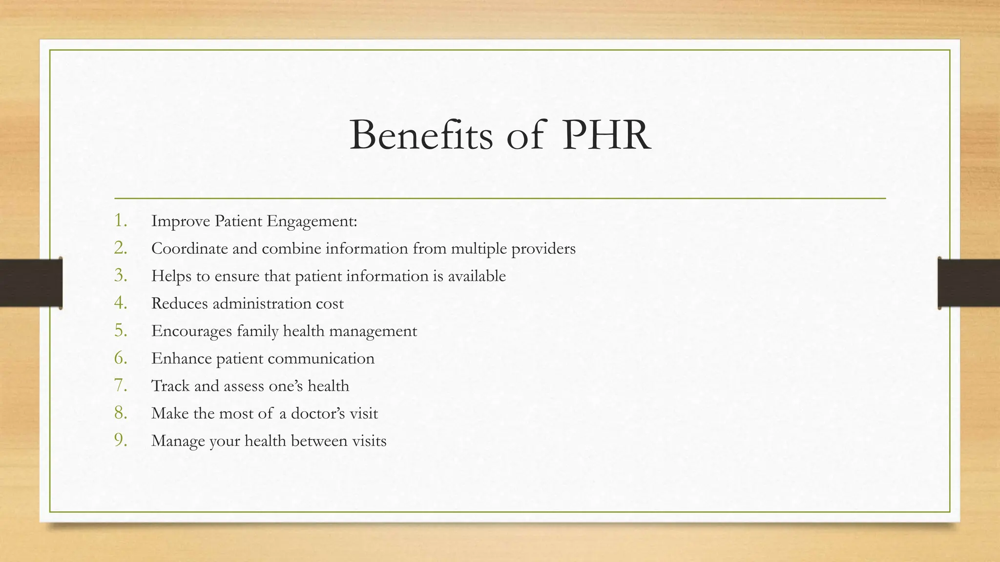 Benefits of PHR
1. Improve Patient Engagement:
2. Coordinate and combine information from multiple providers
3. Helps to ensure that patient information is available
4. Reduces administration cost
5. Encourages family health management
6. Enhance patient communication
7. Track and assess one’s health
8. Make the most of a doctor’s visit
9. Manage your health between visits
 