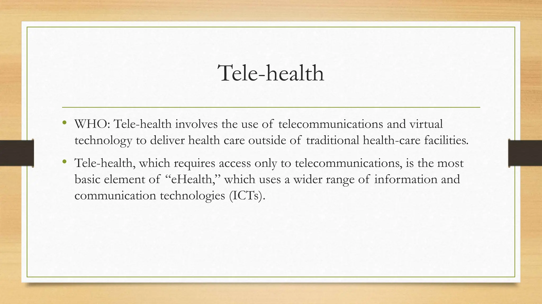 Tele-health
• WHO: Tele-health involves the use of telecommunications and virtual
technology to deliver health care outside of traditional health-care facilities.
• Tele-health, which requires access only to telecommunications, is the most
basic element of “eHealth,” which uses a wider range of information and
communication technologies (ICTs).
 