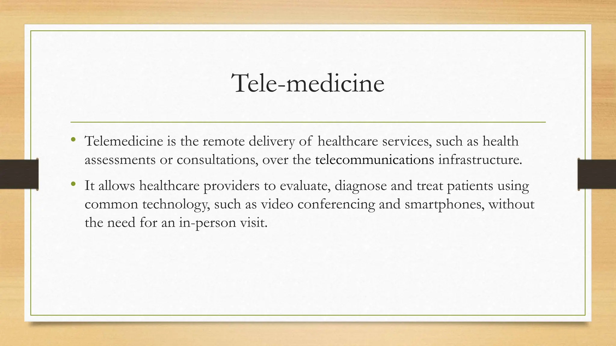 Tele-medicine
• Telemedicine is the remote delivery of healthcare services, such as health
assessments or consultations, over the telecommunications infrastructure.
• It allows healthcare providers to evaluate, diagnose and treat patients using
common technology, such as video conferencing and smartphones, without
the need for an in-person visit.
 