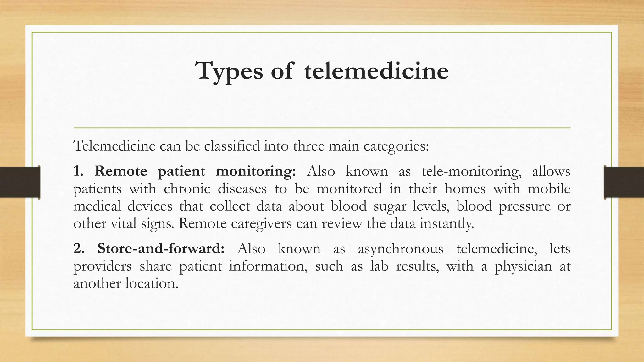 Types of telemedicine
Telemedicine can be classified into three main categories:
1. Remote patient monitoring: Also known as tele-monitoring, allows
patients with chronic diseases to be monitored in their homes with mobile
medical devices that collect data about blood sugar levels, blood pressure or
other vital signs. Remote caregivers can review the data instantly.
2. Store-and-forward: Also known as asynchronous telemedicine, lets
providers share patient information, such as lab results, with a physician at
another location.
 