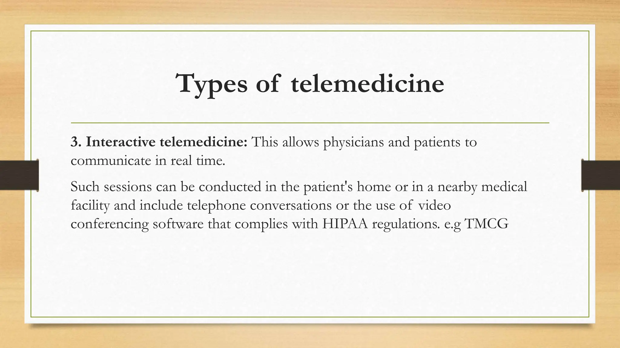 Types of telemedicine
3. Interactive telemedicine: This allows physicians and patients to
communicate in real time.
Such sessions can be conducted in the patient's home or in a nearby medical
facility and include telephone conversations or the use of video
conferencing software that complies with HIPAA regulations. e.g TMCG
 