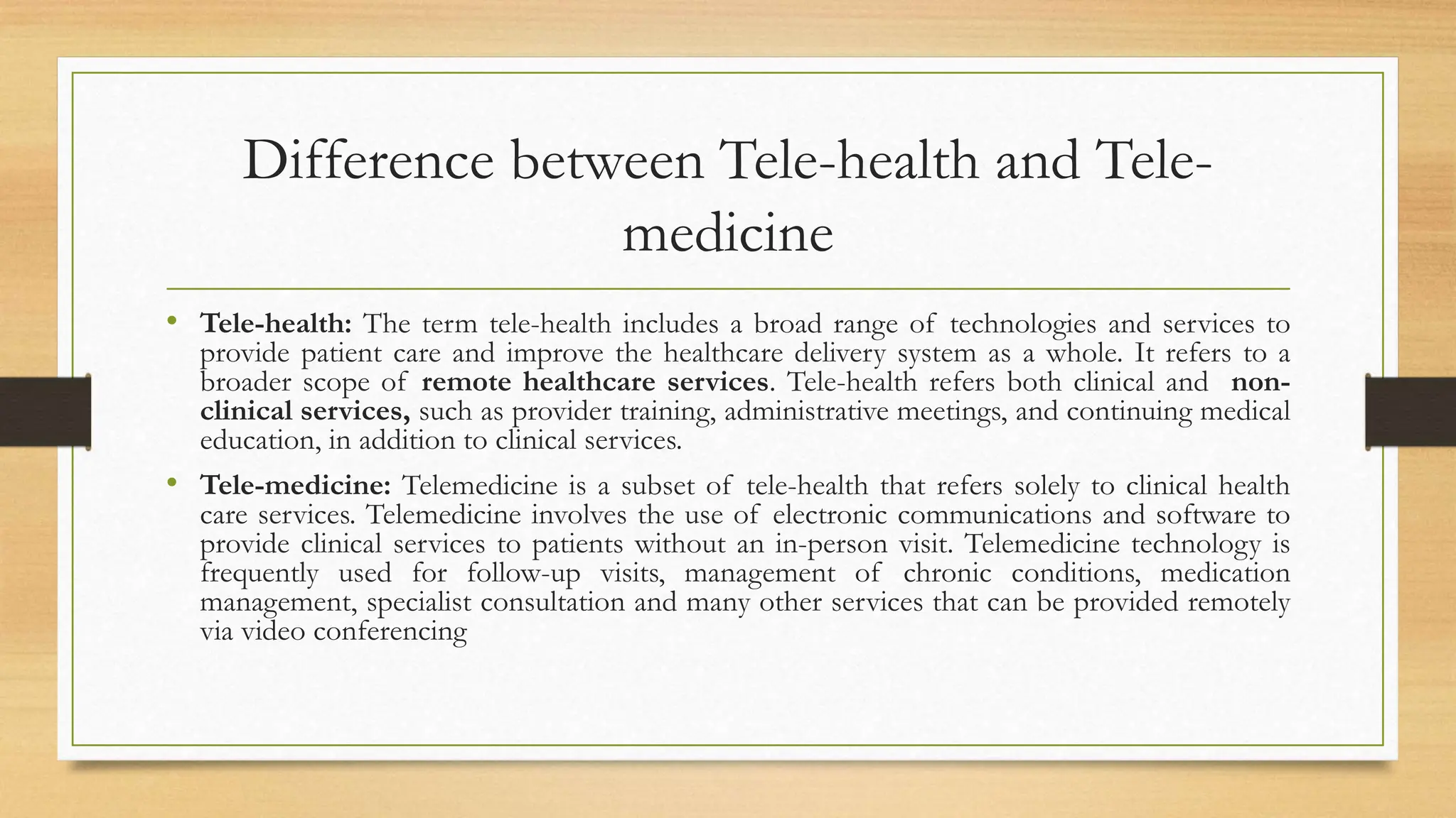 Difference between Tele-health and Tele-
medicine
• Tele-health: The term tele-health includes a broad range of technologies and services to
provide patient care and improve the healthcare delivery system as a whole. It refers to a
broader scope of remote healthcare services. Tele-health refers both clinical and non-
clinical services, such as provider training, administrative meetings, and continuing medical
education, in addition to clinical services.
• Tele-medicine: Telemedicine is a subset of tele-health that refers solely to clinical health
care services. Telemedicine involves the use of electronic communications and software to
provide clinical services to patients without an in-person visit. Telemedicine technology is
frequently used for follow-up visits, management of chronic conditions, medication
management, specialist consultation and many other services that can be provided remotely
via video conferencing
 