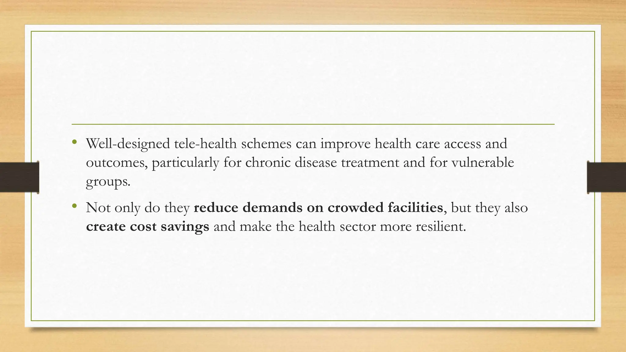 • Well-designed tele-health schemes can improve health care access and
outcomes, particularly for chronic disease treatment and for vulnerable
groups.
• Not only do they reduce demands on crowded facilities, but they also
create cost savings and make the health sector more resilient.
 