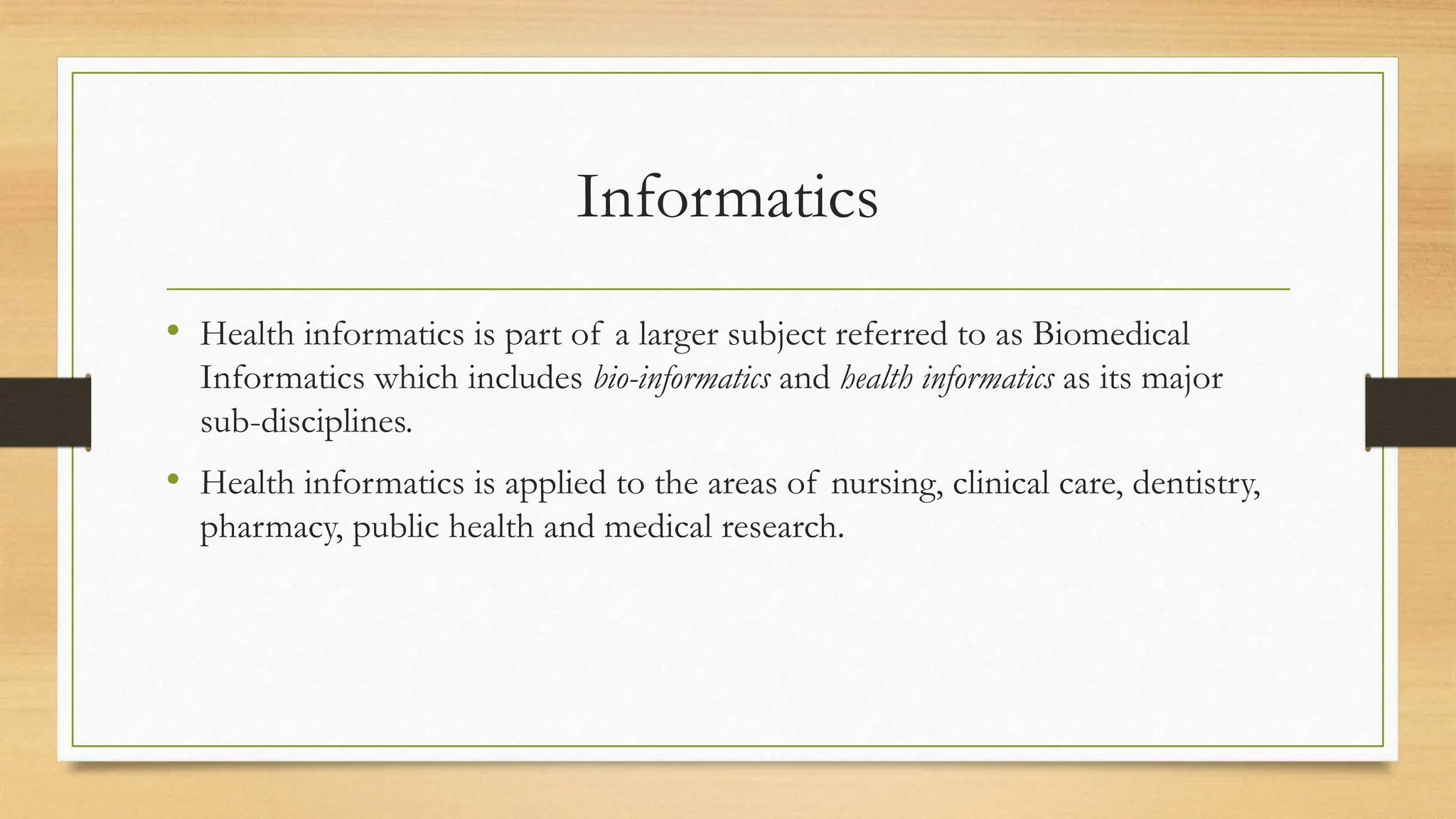 Informatics
• Health informatics is part of a larger subject referred to as Biomedical
Informatics which includes bio-informatics and health informatics as its major
sub-disciplines.
• Health informatics is applied to the areas of nursing, clinical care, dentistry,
pharmacy, public health and medical research.
 