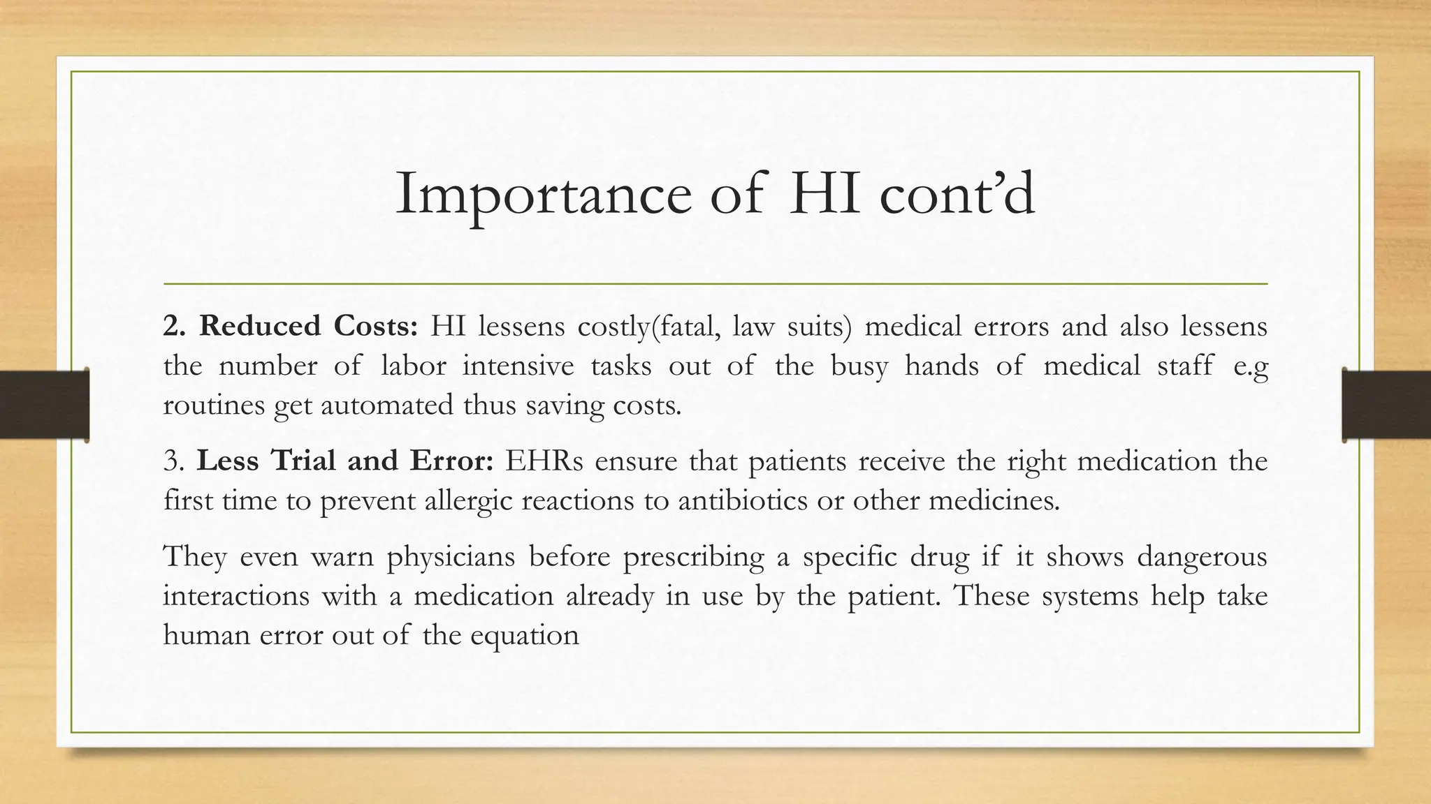Importance of HI cont’d
2. Reduced Costs: HI lessens costly(fatal, law suits) medical errors and also lessens
the number of labor intensive tasks out of the busy hands of medical staff e.g
routines get automated thus saving costs.
3. Less Trial and Error: EHRs ensure that patients receive the right medication the
first time to prevent allergic reactions to antibiotics or other medicines.
They even warn physicians before prescribing a specific drug if it shows dangerous
interactions with a medication already in use by the patient. These systems help take
human error out of the equation
 