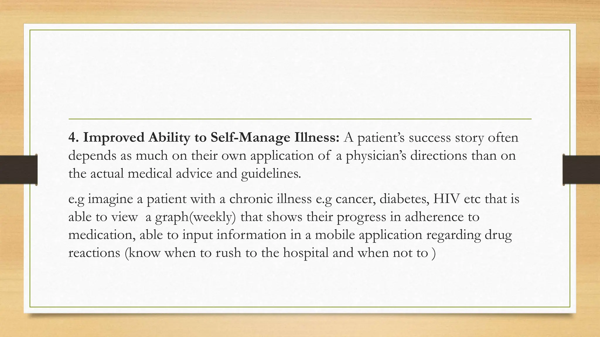 4. Improved Ability to Self-Manage Illness: A patient’s success story often
depends as much on their own application of a physician’s directions than on
the actual medical advice and guidelines.
e.g imagine a patient with a chronic illness e.g cancer, diabetes, HIV etc that is
able to view a graph(weekly) that shows their progress in adherence to
medication, able to input information in a mobile application regarding drug
reactions (know when to rush to the hospital and when not to )
 