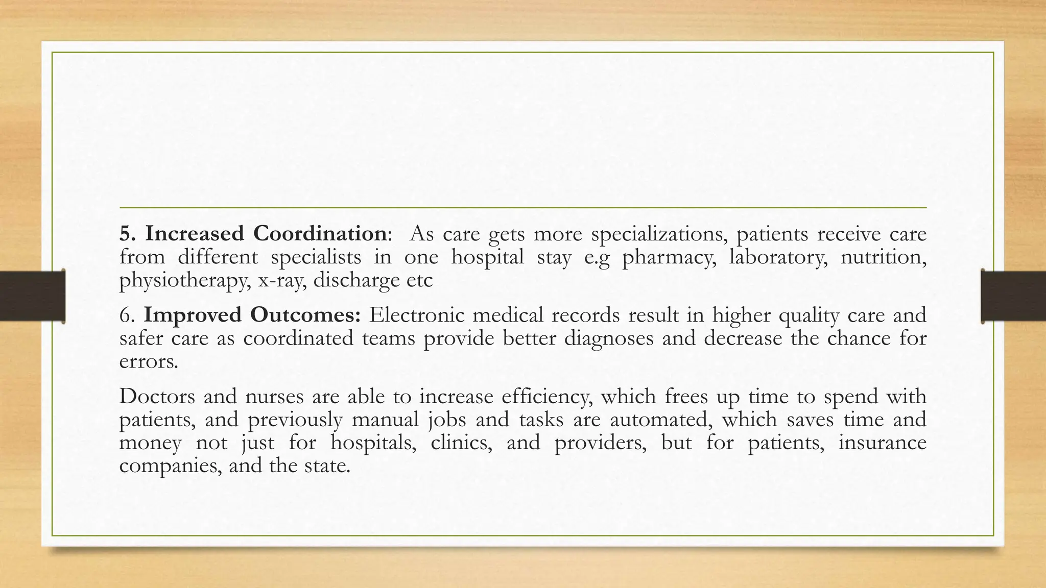 5. Increased Coordination: As care gets more specializations, patients receive care
from different specialists in one hospital stay e.g pharmacy, laboratory, nutrition,
physiotherapy, x-ray, discharge etc
6. Improved Outcomes: Electronic medical records result in higher quality care and
safer care as coordinated teams provide better diagnoses and decrease the chance for
errors.
Doctors and nurses are able to increase efficiency, which frees up time to spend with
patients, and previously manual jobs and tasks are automated, which saves time and
money not just for hospitals, clinics, and providers, but for patients, insurance
companies, and the state.
 
