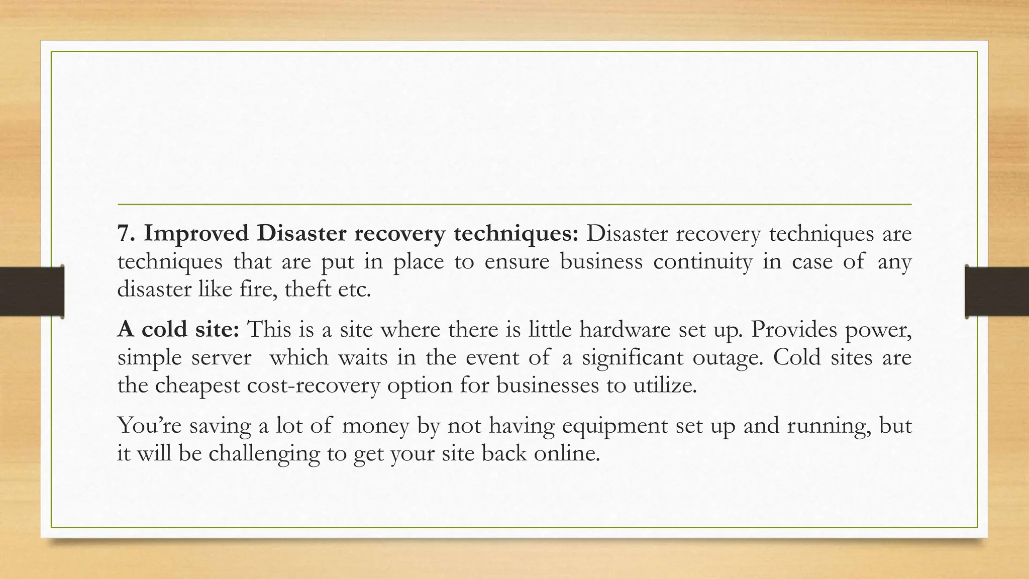 7. Improved Disaster recovery techniques: Disaster recovery techniques are
techniques that are put in place to ensure business continuity in case of any
disaster like fire, theft etc.
A cold site: This is a site where there is little hardware set up. Provides power,
simple server which waits in the event of a significant outage. Cold sites are
the cheapest cost-recovery option for businesses to utilize.
You’re saving a lot of money by not having equipment set up and running, but
it will be challenging to get your site back online.
 