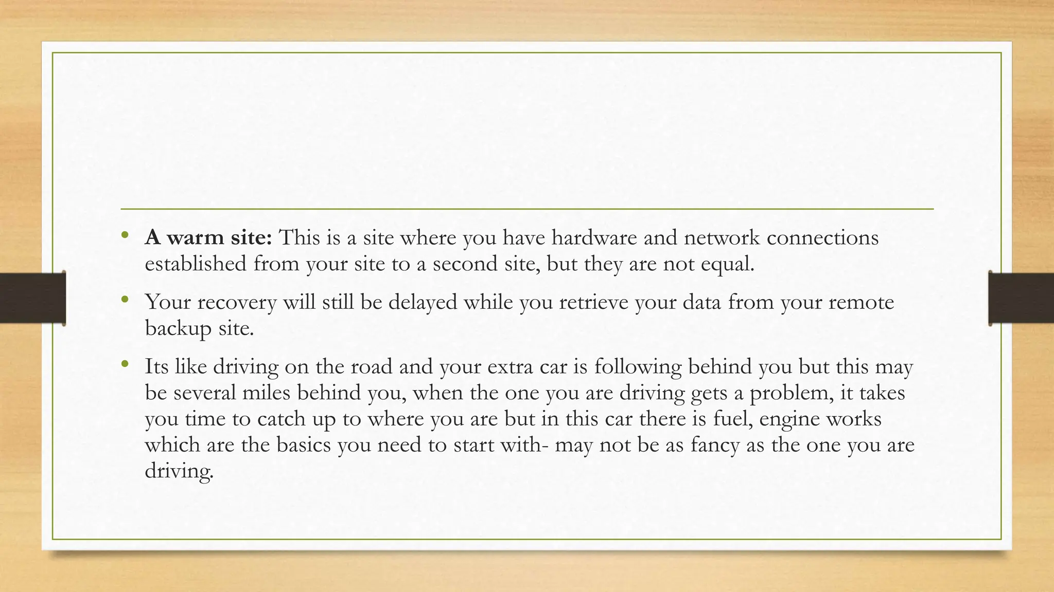• A warm site: This is a site where you have hardware and network connections
established from your site to a second site, but they are not equal.
• Your recovery will still be delayed while you retrieve your data from your remote
backup site.
• Its like driving on the road and your extra car is following behind you but this may
be several miles behind you, when the one you are driving gets a problem, it takes
you time to catch up to where you are but in this car there is fuel, engine works
which are the basics you need to start with- may not be as fancy as the one you are
driving.
 