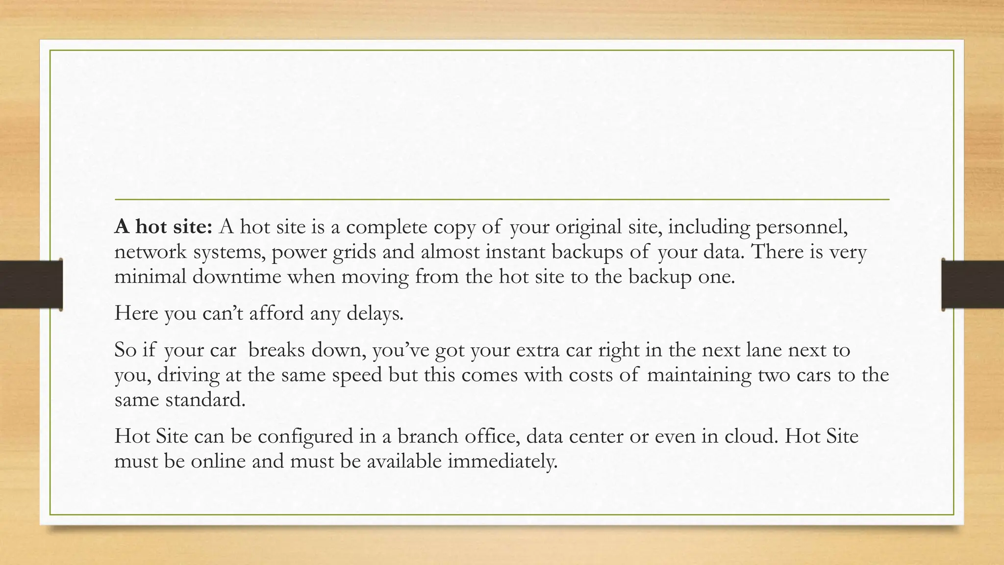 A hot site: A hot site is a complete copy of your original site, including personnel,
network systems, power grids and almost instant backups of your data. There is very
minimal downtime when moving from the hot site to the backup one.
Here you can’t afford any delays.
So if your car breaks down, you’ve got your extra car right in the next lane next to
you, driving at the same speed but this comes with costs of maintaining two cars to the
same standard.
Hot Site can be configured in a branch office, data center or even in cloud. Hot Site
must be online and must be available immediately.
 