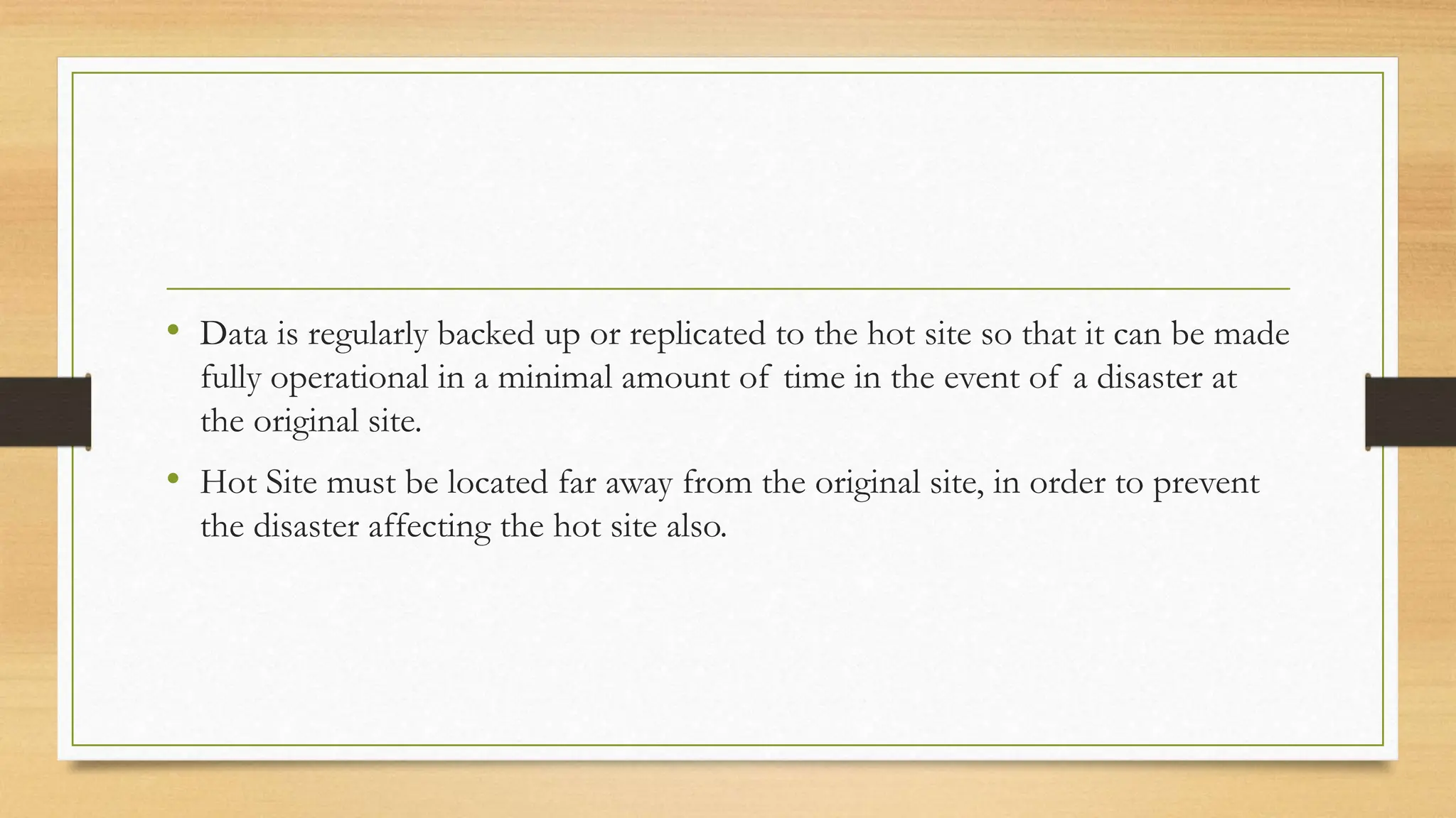 • Data is regularly backed up or replicated to the hot site so that it can be made
fully operational in a minimal amount of time in the event of a disaster at
the original site.
• Hot Site must be located far away from the original site, in order to prevent
the disaster affecting the hot site also.
 
