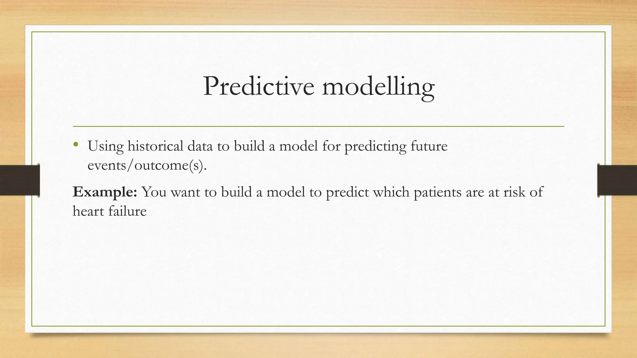 Predictive modelling
• Using historical data to build a model for predicting future
events/outcome(s).
Example: You want to build a model to predict which patients are at risk of
heart failure
 