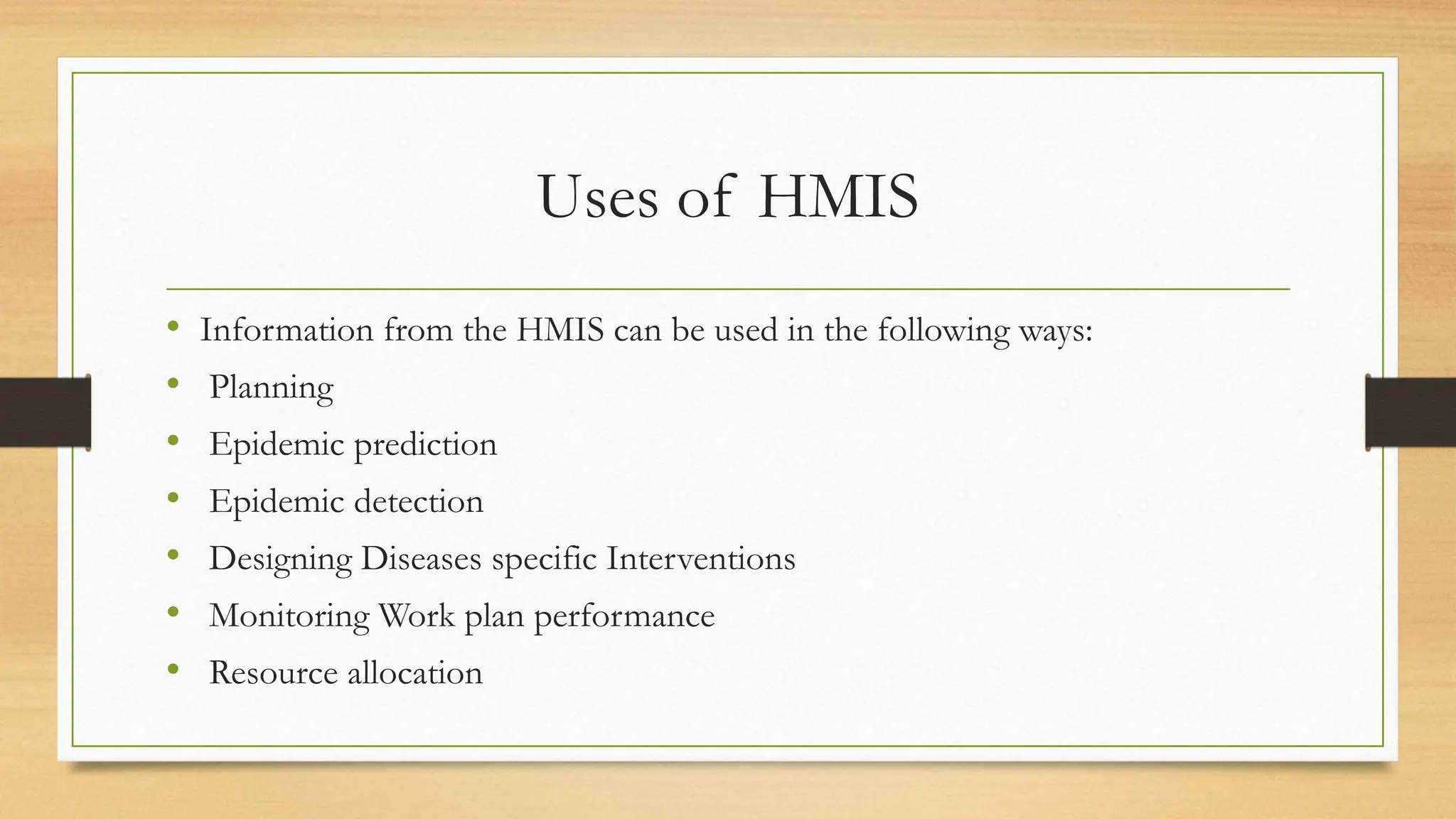 Uses of HMIS
• Information from the HMIS can be used in the following ways:
• Planning
• Epidemic prediction
• Epidemic detection
• Designing Diseases specific Interventions
• Monitoring Work plan performance
• Resource allocation
 