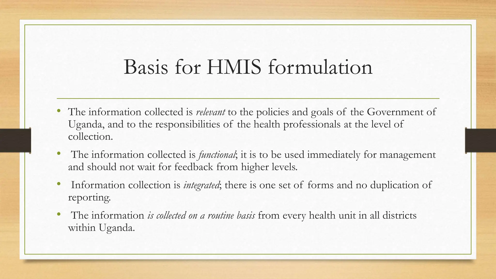 Basis for HMIS formulation
• The information collected is relevant to the policies and goals of the Government of
Uganda, and to the responsibilities of the health professionals at the level of
collection.
• The information collected is functional; it is to be used immediately for management
and should not wait for feedback from higher levels.
• Information collection is integrated; there is one set of forms and no duplication of
reporting.
• The information is collected on a routine basis from every health unit in all districts
within Uganda.
 