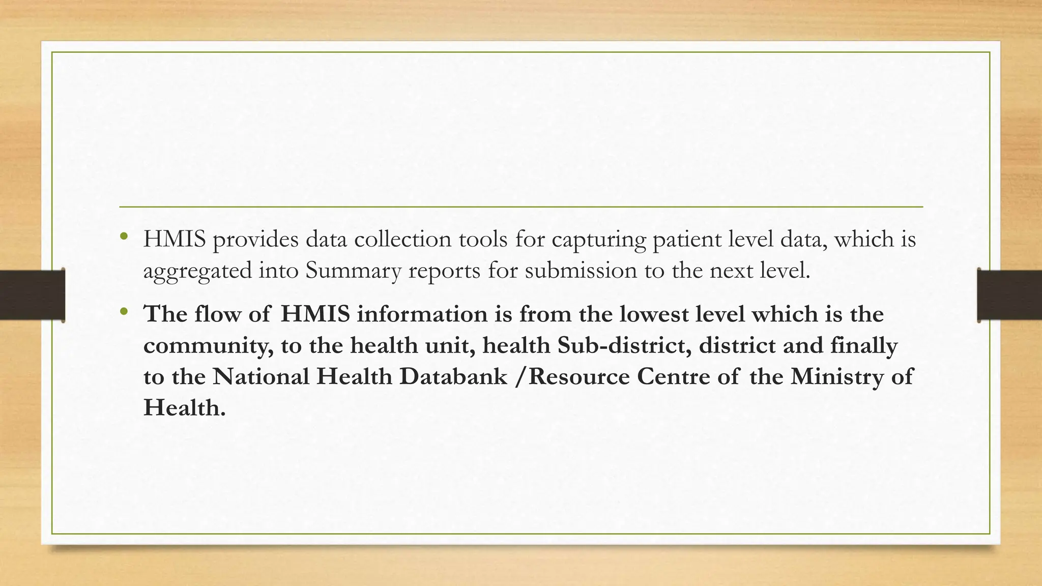 • HMIS provides data collection tools for capturing patient level data, which is
aggregated into Summary reports for submission to the next level.
• The flow of HMIS information is from the lowest level which is the
community, to the health unit, health Sub-district, district and finally
to the National Health Databank /Resource Centre of the Ministry of
Health.
 
