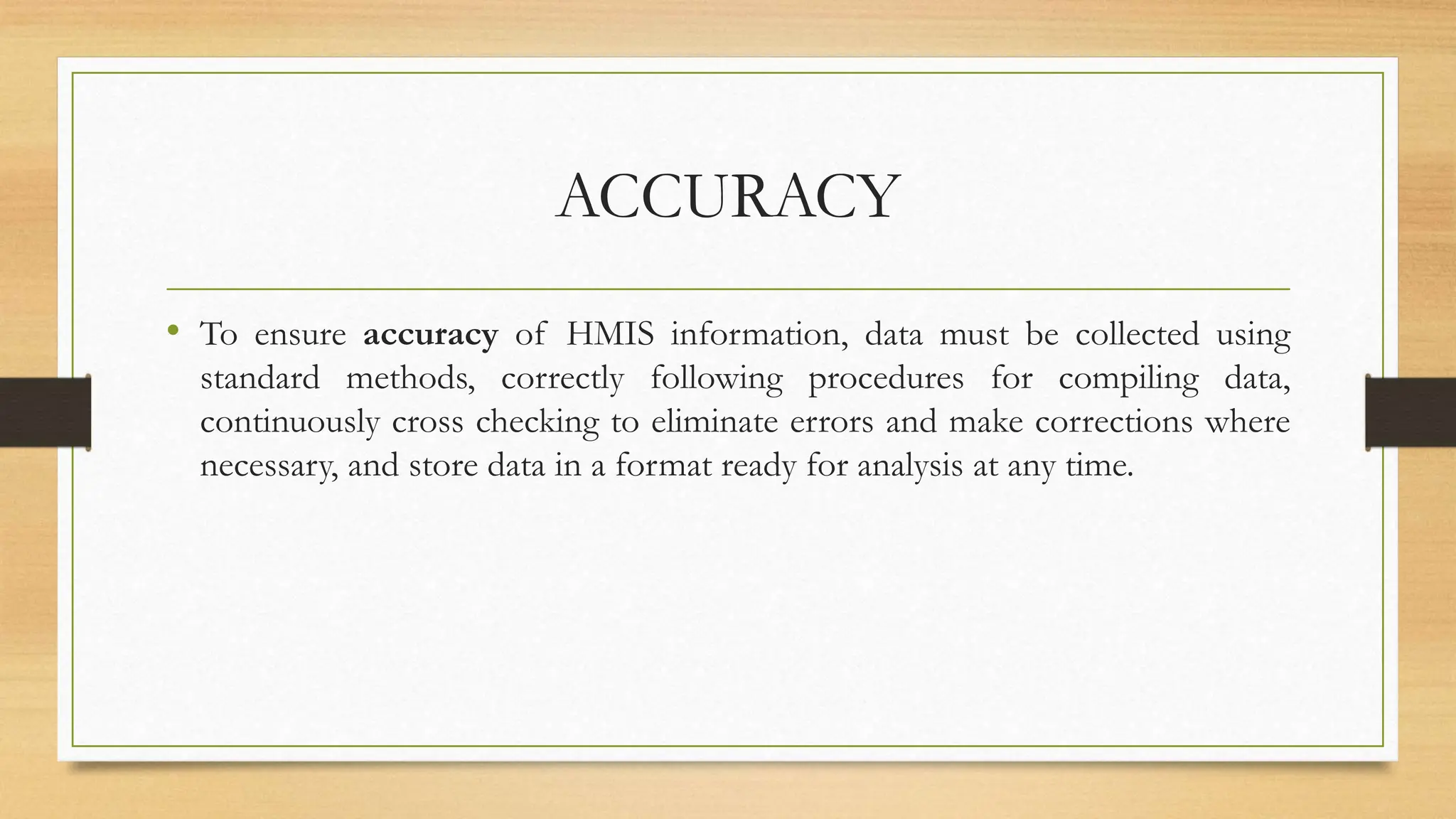ACCURACY
• To ensure accuracy of HMIS information, data must be collected using
standard methods, correctly following procedures for compiling data,
continuously cross checking to eliminate errors and make corrections where
necessary, and store data in a format ready for analysis at any time.
 