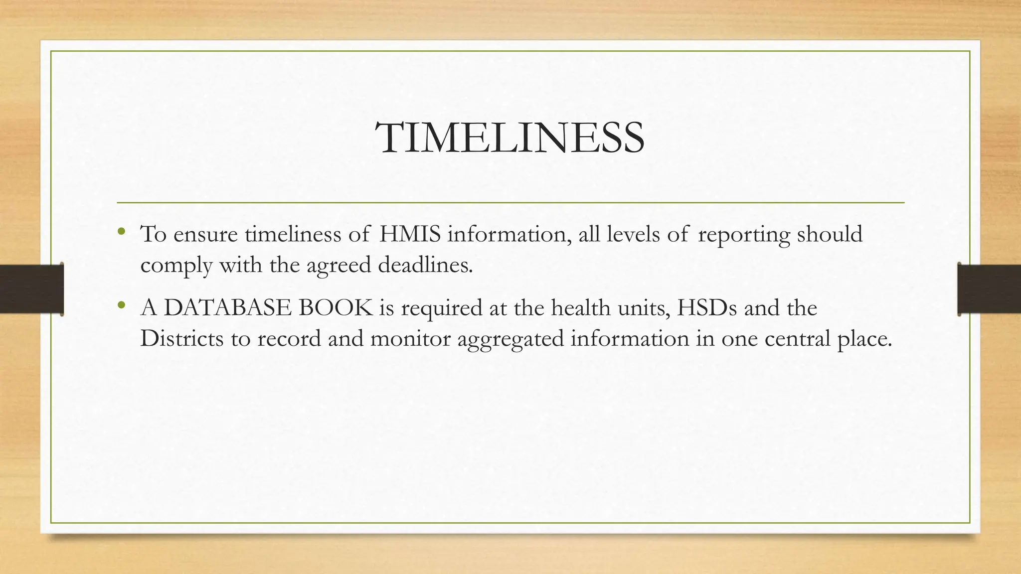TIMELINESS
• To ensure timeliness of HMIS information, all levels of reporting should
comply with the agreed deadlines.
• A DATABASE BOOK is required at the health units, HSDs and the
Districts to record and monitor aggregated information in one central place.
 
